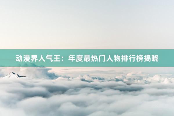 动漫界人气王：年度最热门人物排行榜揭晓